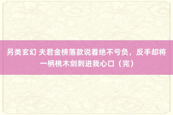 另类玄幻 夫君金榜落款说着绝不亏负，反手却将一柄桃木剑刺进我心口（完）