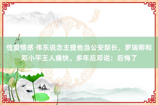 性爱情感 伟东说念主提他当公安部长，罗瑞卿和邓小平王人痛快。多年后邓说：后悔了