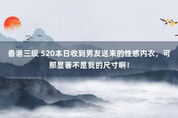 香港三级 520本日收到男友送来的性感内衣，可那显著不是我的尺寸啊！