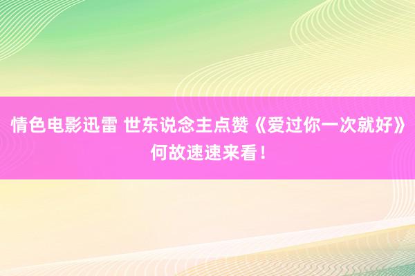 情色电影迅雷 世东说念主点赞《爱过你一次就好》何故速速来看！