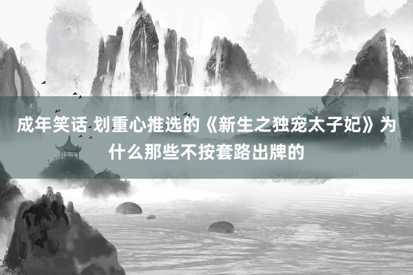 成年笑话 划重心推选的《新生之独宠太子妃》为什么那些不按套路出牌的