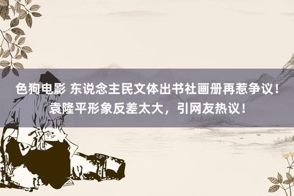 色狗电影 东说念主民文体出书社画册再惹争议！袁隆平形象反差太大，引网友热议！