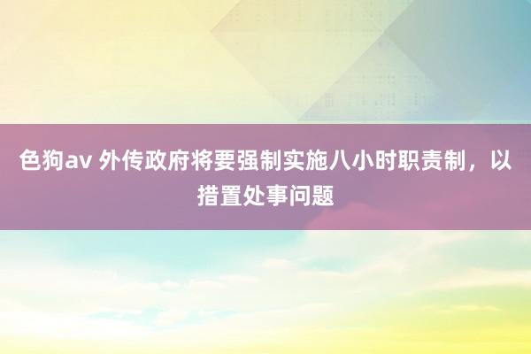 色狗av 外传政府将要强制实施八小时职责制，以措置处事问题