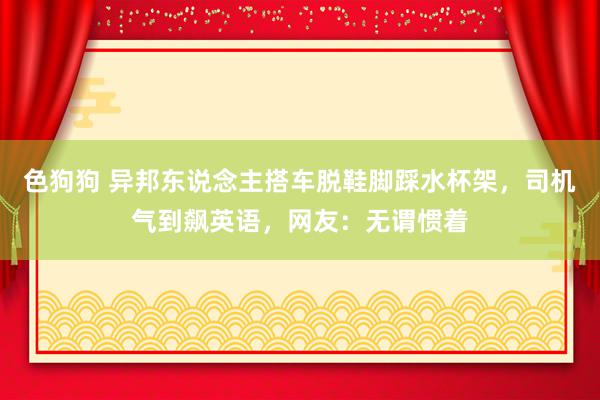 色狗狗 异邦东说念主搭车脱鞋脚踩水杯架，司机气到飙英语，网友：无谓惯着