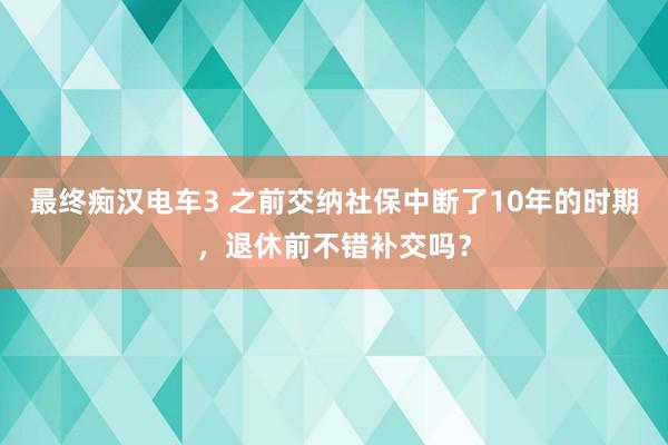 最终痴汉电车3 之前交纳社保中断了10年的时期，退休前不错补交吗？