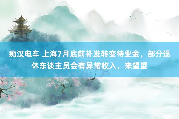 痴汉电车 上海7月底前补发转变待业金，部分退休东谈主员会有异常收入，来望望