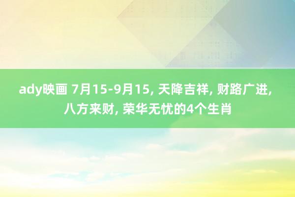 ady映画 7月15-9月15, 天降吉祥, 财路广进, 八方来财, 荣华无忧的4个生肖