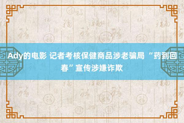 Ady的电影 记者考核保健商品涉老骗局 “药到回春”宣传涉嫌诈欺