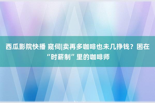 西瓜影院快播 窥伺|卖再多咖啡也未几挣钱？困在“时薪制”里的咖啡师