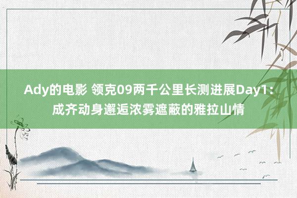 Ady的电影 领克09两千公里长测进展Day1：成齐动身邂逅浓雾遮蔽的雅拉山情