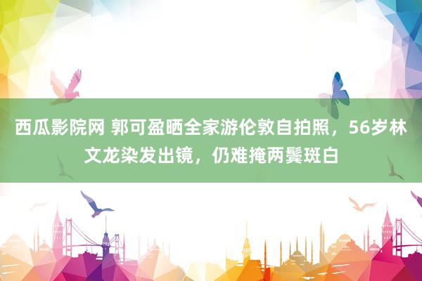 西瓜影院网 郭可盈晒全家游伦敦自拍照，56岁林文龙染发出镜，仍难掩两鬓斑白