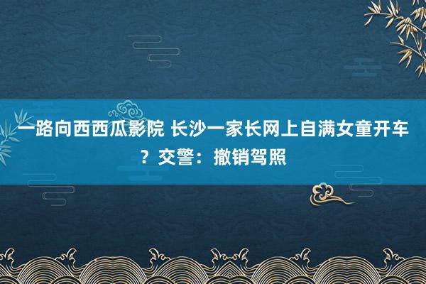 一路向西西瓜影院 长沙一家长网上自满女童开车？交警：撤销驾照