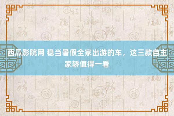 西瓜影院网 稳当暑假全家出游的车，这三款自主家轿值得一看