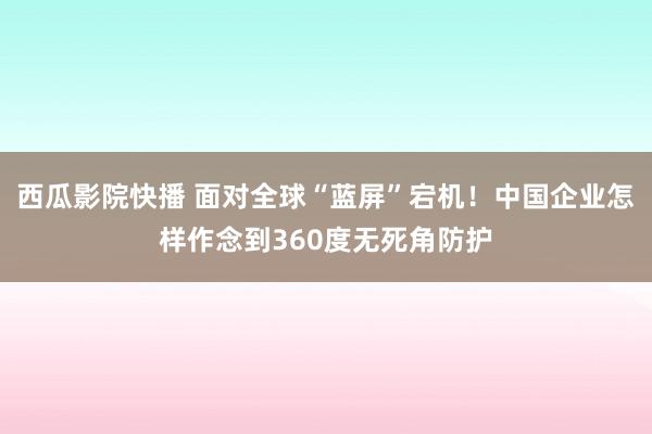 西瓜影院快播 面对全球“蓝屏”宕机！中国企业怎样作念到360度无死角防护