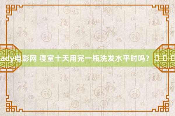 ady电影网 寝室十天用完一瓶洗发水平时吗？ ​​​