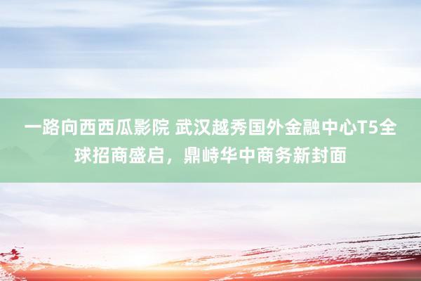 一路向西西瓜影院 武汉越秀国外金融中心T5全球招商盛启，鼎峙华中商务新封面