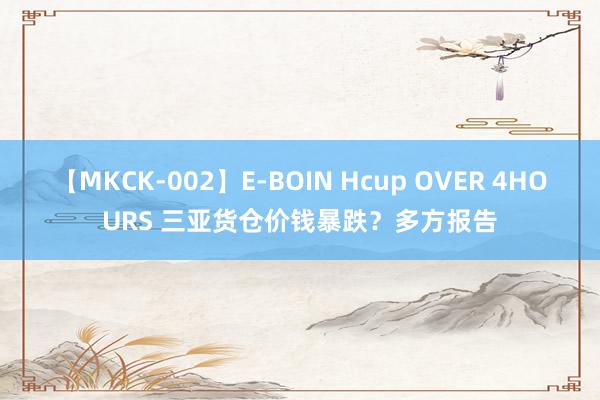 【MKCK-002】E-BOIN Hcup OVER 4HOURS 三亚货仓价钱暴跌？多方报告