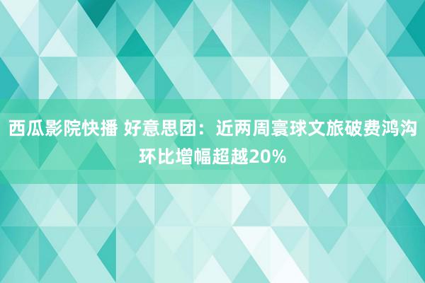 西瓜影院快播 好意思团：近两周寰球文旅破费鸿沟环比增幅超越20%