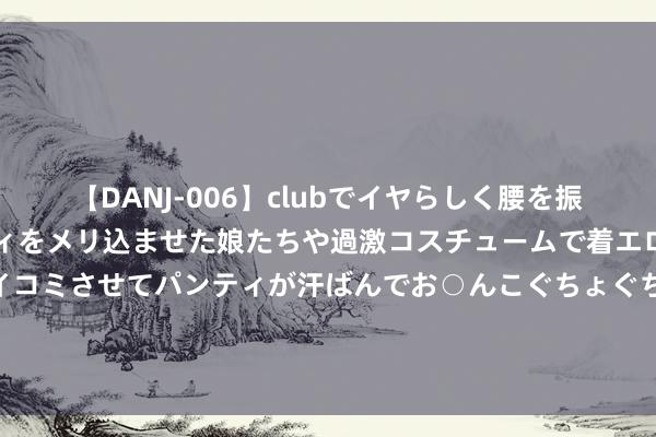 【DANJ-006】clubでイヤらしく腰を振る乱痴気ダンス！パンティをメリ込ませた娘たちや過激コスチュームで着エロやマン土手くっきりクイコミさせてパンティが汗ばんでお○んこぐちょぐちょで勃起しまくりです。 恋爱脑上面的女东说念主究竟有多可怕？