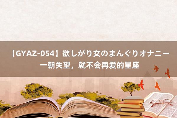 【GYAZ-054】欲しがり女のまんぐりオナニー 一朝失望，就不会再爱的星座