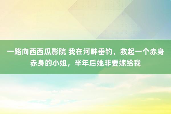 一路向西西瓜影院 我在河畔垂钓，救起一个赤身赤身的小姐，半年后她非要嫁给我