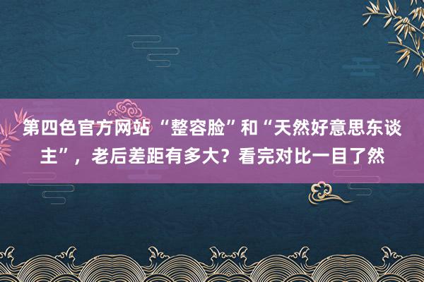 第四色官方网站 “整容脸”和“天然好意思东谈主”，老后差距有多大？看完对比一目了然