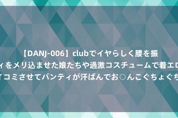 【DANJ-006】clubでイヤらしく腰を振る乱痴気ダンス！パンティをメリ込ませた娘たちや過激コスチュームで着エロやマン土手くっきりクイコミさせてパンティが汗ばんでお○んこぐちょぐちょで勃起しまくりです。 莱芜哪家春考评释膏火低？易硕评释膏火低！