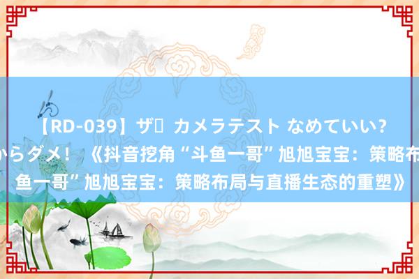 【RD-039】ザ・カメラテスト なめていい？ あ！そこは濡れてるからダメ！ 《抖音挖角“斗鱼一哥”旭旭宝宝：策略布局与直播生态的重塑》