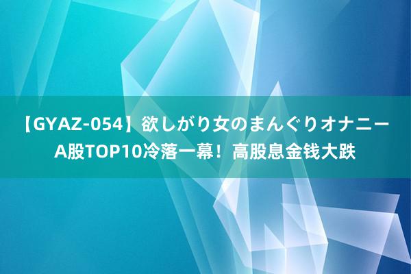 【GYAZ-054】欲しがり女のまんぐりオナニー A股TOP10冷落一幕！高股息金钱大跌