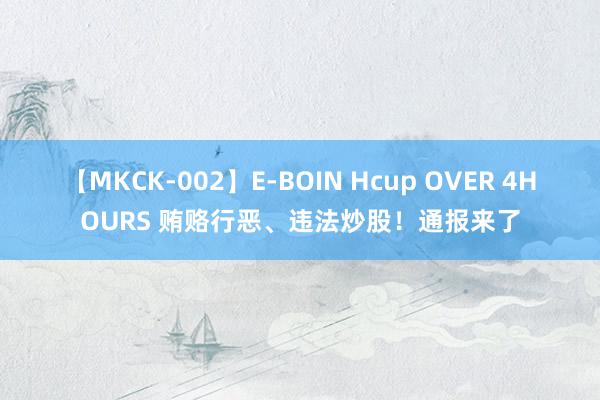 【MKCK-002】E-BOIN Hcup OVER 4HOURS 贿赂行恶、违法炒股！通报来了