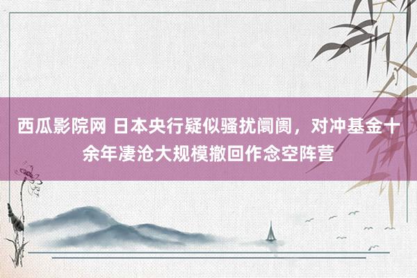 西瓜影院网 日本央行疑似骚扰阛阓，对冲基金十余年凄沧大规模撤回作念空阵营