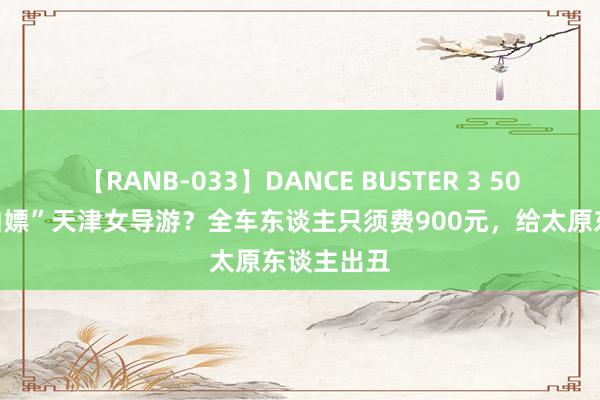 【RANB-033】DANCE BUSTER 3 50名旅客“白嫖”天津女导游？全车东谈主只须费900元，给太原东谈主出丑