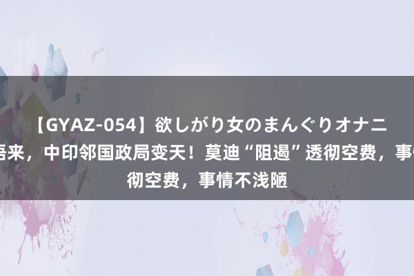 【GYAZ-054】欲しがり女のまんぐりオナニー 一醒悟来，中印邻国政局变天！莫迪“阻遏”透彻空费，事情不浅陋