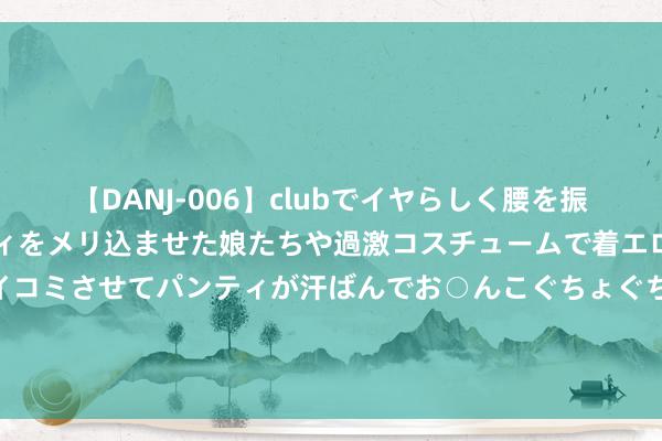 【DANJ-006】clubでイヤらしく腰を振る乱痴気ダンス！パンティをメリ込ませた娘たちや過激コスチュームで着エロやマン土手くっきりクイコミさせてパンティが汗ばんでお○んこぐちょぐちょで勃起しまくりです。 恒勃股份董秘回复：公司当今暂未向金龙汽车供应磋磨产物