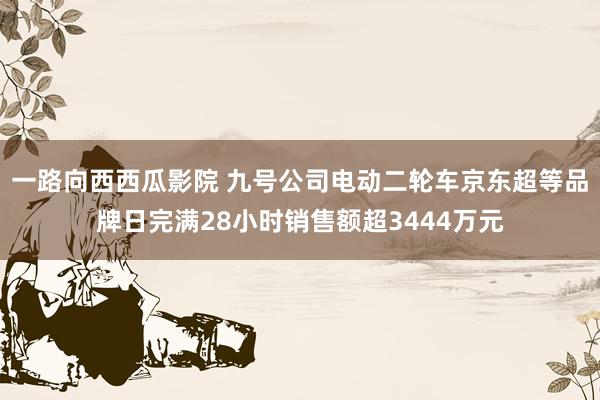 一路向西西瓜影院 九号公司电动二轮车京东超等品牌日完满28小时销售额超3444万元