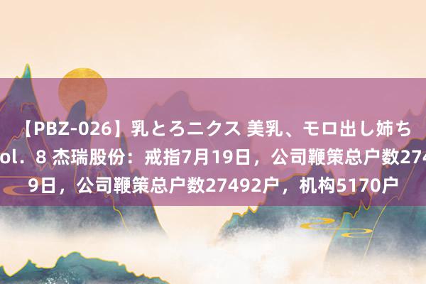 【PBZ-026】乳とろニクス 美乳、モロ出し姉ちゃん揉みたおし。 Vol．8 杰瑞股份：戒指7月19日，公司鞭策总户数27492户，机构5170户