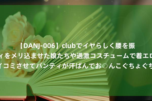 【DANJ-006】clubでイヤらしく腰を振る乱痴気ダンス！パンティをメリ込ませた娘たちや過激コスチュームで着エロやマン土手くっきりクイコミさせてパンティが汗ばんでお○んこぐちょぐちょで勃起しまくりです。 萧华：扩军看起来就像是在印金钱 但内容上是出售咱们企业的股权