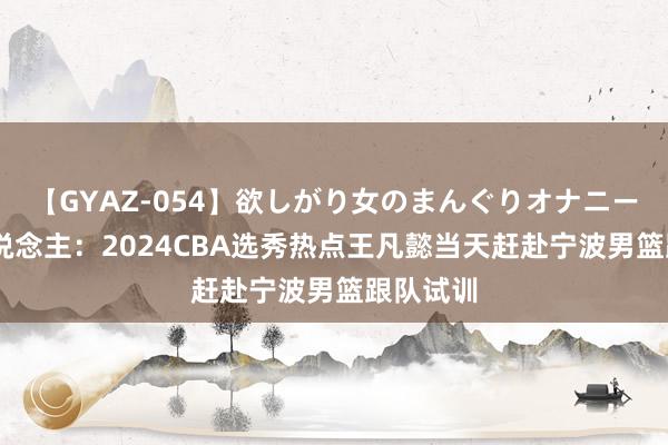 【GYAZ-054】欲しがり女のまんぐりオナニー 媒体东说念主：2024CBA选秀热点王凡懿当天赶赴宁波男篮跟队试训