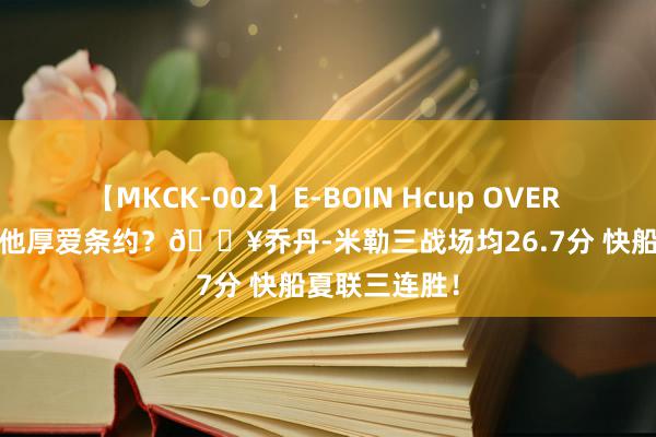 【MKCK-002】E-BOIN Hcup OVER 4HOURS 给他厚爱条约？🔥乔丹-米勒三战场均26.7分 快船夏联三连胜！