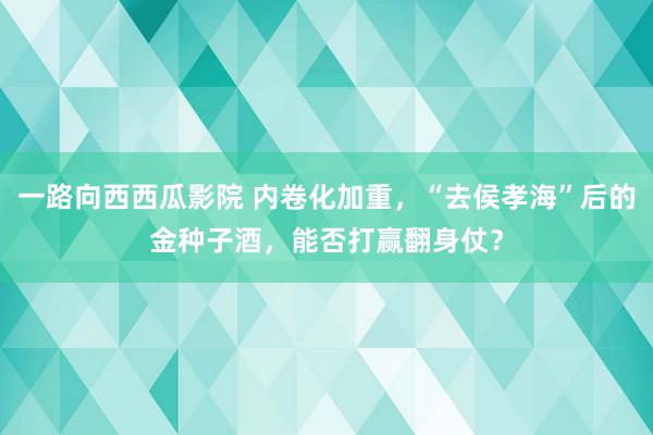 一路向西西瓜影院 内卷化加重，“去侯孝海”后的金种子酒，能否打赢翻身仗？