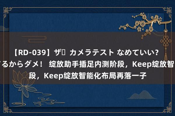 【RD-039】ザ・カメラテスト なめていい？ あ！そこは濡れてるからダメ！ 绽放助手插足内测阶段，Keep绽放智能化布局再落一子