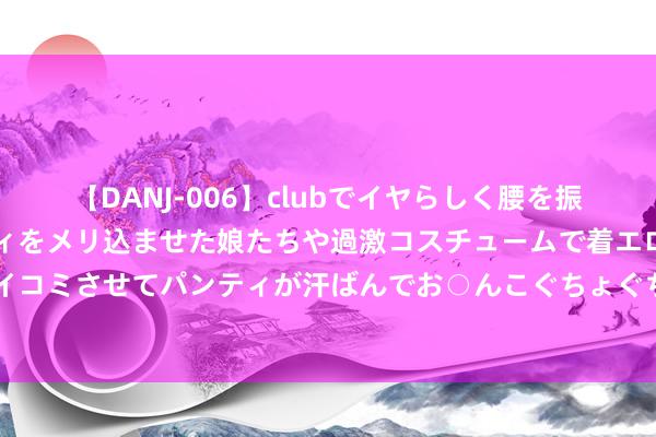 【DANJ-006】clubでイヤらしく腰を振る乱痴気ダンス！パンティをメリ込ませた娘たちや過激コスチュームで着エロやマン土手くっきりクイコミさせてパンティが汗ばんでお○んこぐちょぐちょで勃起しまくりです。 “平淡”的剧集暑期档靠谁援手？