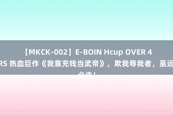 【MKCK-002】E-BOIN Hcup OVER 4HOURS 热血巨作《我靠充钱当武帝》，欺我辱我者，虽远必诛！