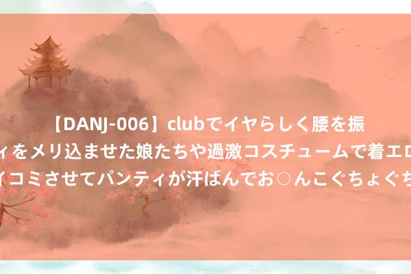 【DANJ-006】clubでイヤらしく腰を振る乱痴気ダンス！パンティをメリ込ませた娘たちや過激コスチュームで着エロやマン土手くっきりクイコミさせてパンティが汗ばんでお○んこぐちょぐちょで勃起しまくりです。 上证主要浮滥红利指数着落2.66%，前十大权重包含口子窖等