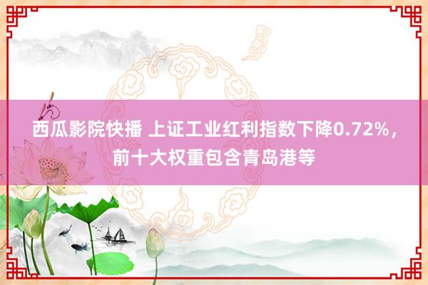 西瓜影院快播 上证工业红利指数下降0.72%，前十大权重包含青岛港等