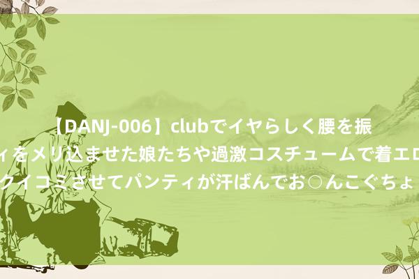 【DANJ-006】clubでイヤらしく腰を振る乱痴気ダンス！パンティをメリ込ませた娘たちや過激コスチュームで着エロやマン土手くっきりクイコミさせてパンティが汗ばんでお○んこぐちょぐちょで勃起しまくりです。 预念念·科技 | 数字东谈主时期再进化 科技大厂已完了“诬捏”合手东谈主