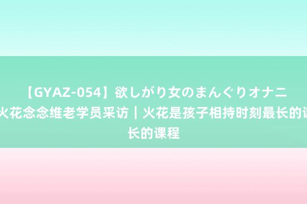 【GYAZ-054】欲しがり女のまんぐりオナニー 火花念念维老学员采访｜火花是孩子相持时刻最长的课程