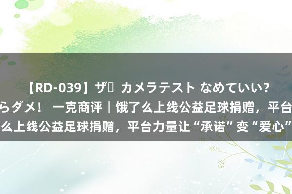 【RD-039】ザ・カメラテスト なめていい？ あ！そこは濡れてるからダメ！ 一克商评｜饿了么上线公益足球捐赠，平台力量让“承诺”变“爱心”