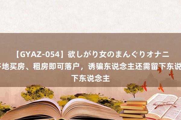 【GYAZ-054】欲しがり女のまんぐりオナニー 多地买房、租房即可落户，诱骗东说念主还需留下东说念主