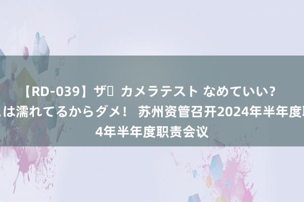 【RD-039】ザ・カメラテスト なめていい？ あ！そこは濡れてるからダメ！ 苏州资管召开2024年半年度职责会议